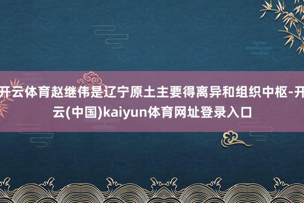 开云体育赵继伟是辽宁原土主要得离异和组织中枢-开云(中国)kaiyun体育网址登录入口